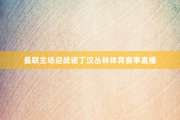 曼联主场迎战诺丁汉丛林体育赛事直播