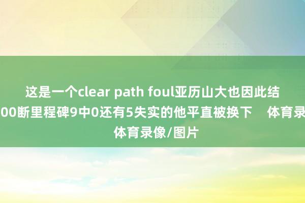 这是一个clear path foul亚历山大也因此结束生存600断里程碑9中0还有5失实的他平直被换下 体育录像/图片
