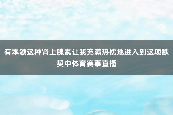 有本领这种肾上腺素让我充满热枕地进入到这项默契中体育赛事直播