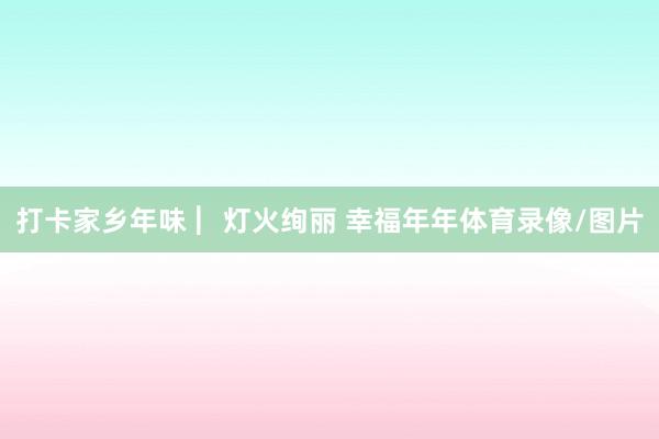 打卡家乡年味 ︳灯火绚丽 幸福年年体育录像/图片
