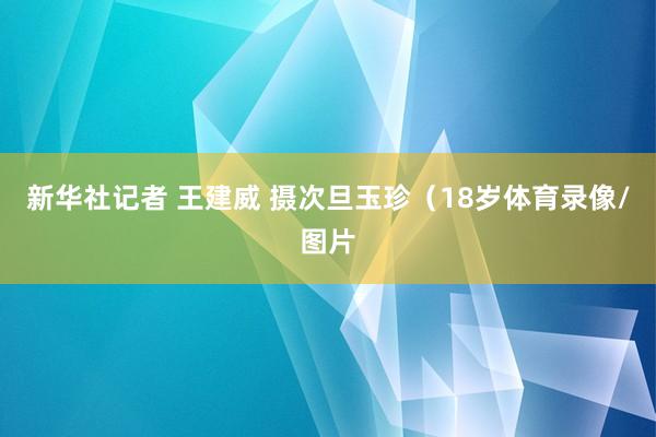 新华社记者 王建威 摄次旦玉珍(18岁体育录像/图片