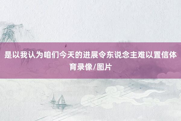 是以我认为咱们今天的进展令东说念主难以置信体育录像/图片