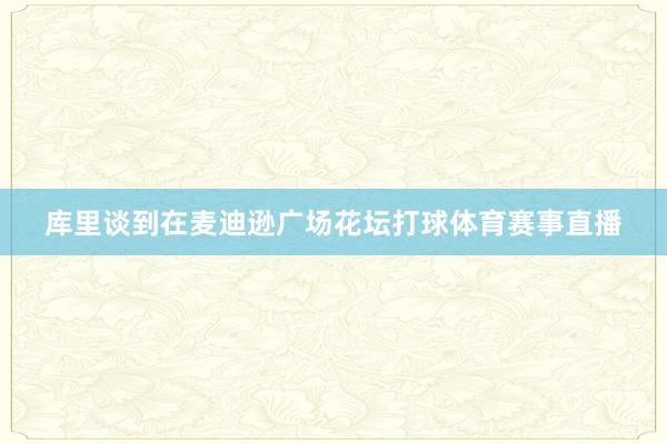 库里谈到在麦迪逊广场花坛打球体育赛事直播