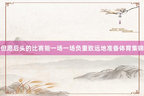 但愿后头的比赛能一场一场负重致远地准备体育集锦