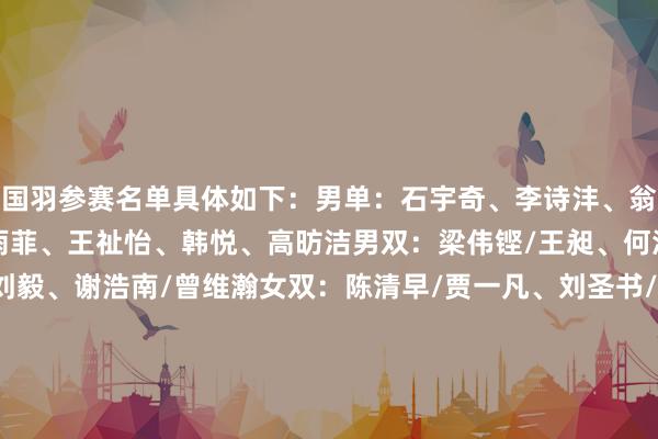 国羽参赛名单具体如下:男单:石宇奇、李诗沣、翁泓阳、陆光祖女单:陈雨菲、王祉怡、韩悦、高昉洁男双:梁伟铿/王昶、何济霆/任翔宇、陈柏阳/刘毅、谢浩南/曾维瀚女双:陈清早/贾一凡、刘圣书/谭宁、李怡婧/罗徐敏、张殊贤/郑雨混双:冯彦哲/黄东萍、蒋振邦/魏雅欣、郭新娃/陈芳卉、程星/张驰 体育录像/图片