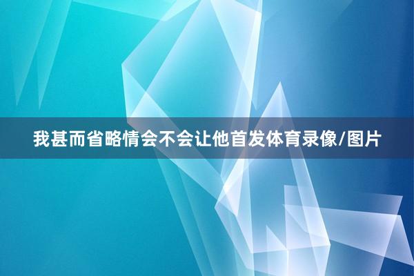 我甚而省略情会不会让他首发体育录像/图片