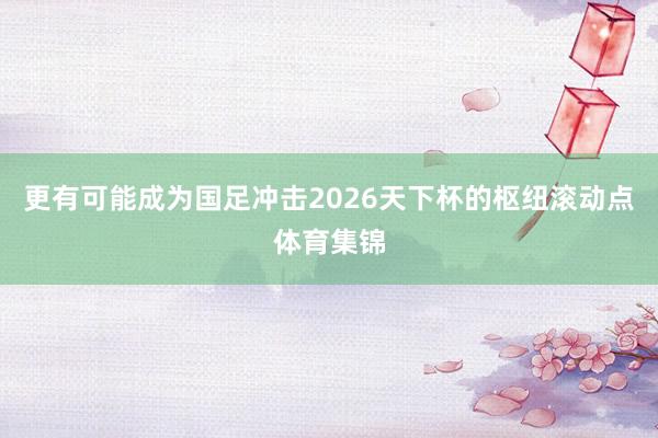 更有可能成为国足冲击2026天下杯的枢纽滚动点体育集锦
