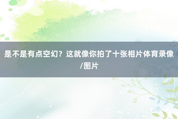 是不是有点空幻?这就像你拍了十张相片体育录像/图片