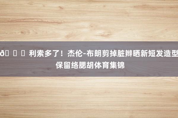 👀利索多了!杰伦-布朗剪掉脏辫晒新短发造型 保留络腮胡体育集锦