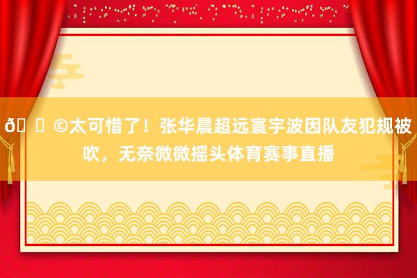 😩太可惜了！张华晨超远寰宇波因队友犯规被吹，无奈微微摇头体育赛事直播
