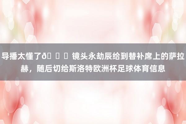 导播太懂了👀镜头永劫辰给到替补席上的萨拉赫，随后切给斯洛特欧洲杯足球体育信息