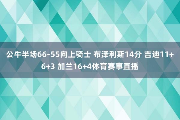 公牛半场66-55向上骑士 布泽利斯14分 吉迪11+6+3 加兰16+4体育赛事直播