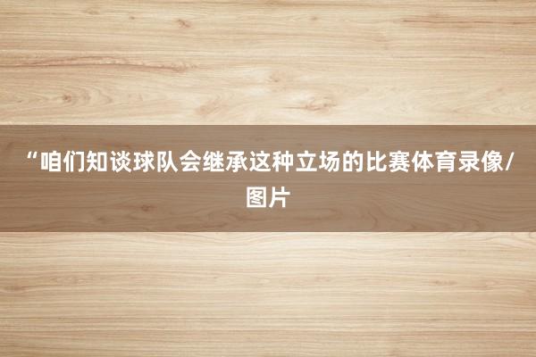 “咱们知谈球队会继承这种立场的比赛体育录像/图片