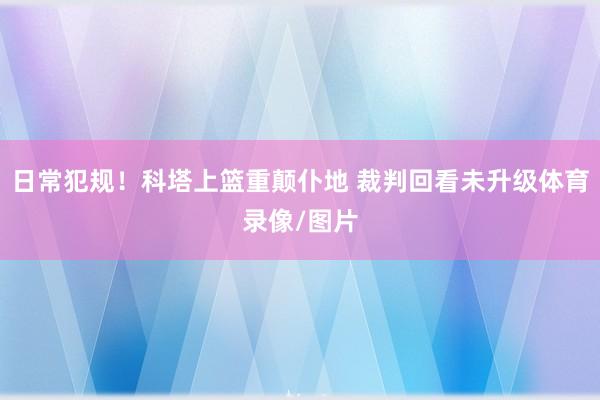 日常犯规！科塔上篮重颠仆地 裁判回看未升级体育录像/图片