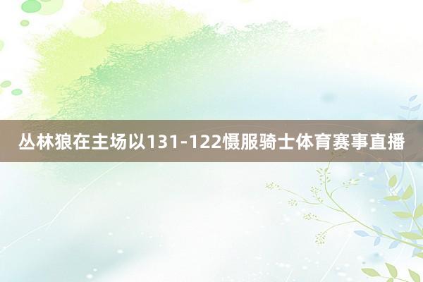 丛林狼在主场以131-122慑服骑士体育赛事直播