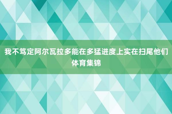 我不笃定阿尔瓦拉多能在多猛进度上实在扫尾他们体育集锦
