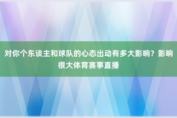 对你个东谈主和球队的心态出动有多大影响？影响很大体育赛事直播