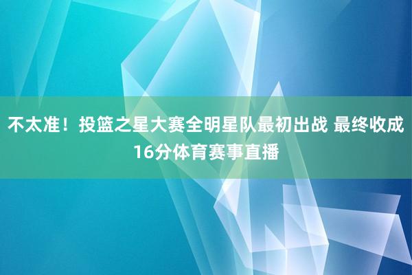 不太准！投篮之星大赛全明星队最初出战 最终收成16分体育赛事直播