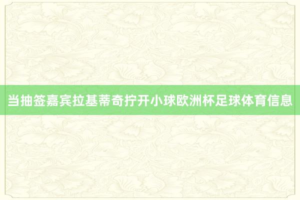 当抽签嘉宾拉基蒂奇拧开小球欧洲杯足球体育信息