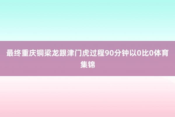 最终重庆铜梁龙跟津门虎过程90分钟以0比0体育集锦